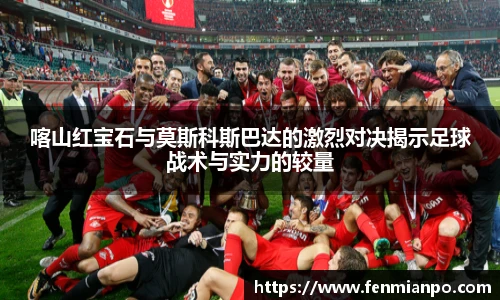 best365官方网站喀山红宝石与莫斯科斯巴达的激烈对决揭示足球战术与实力的较量