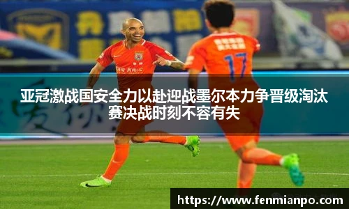 亚冠激战国安全力以赴迎战墨尔本力争晋级淘汰赛决战时刻不容有失